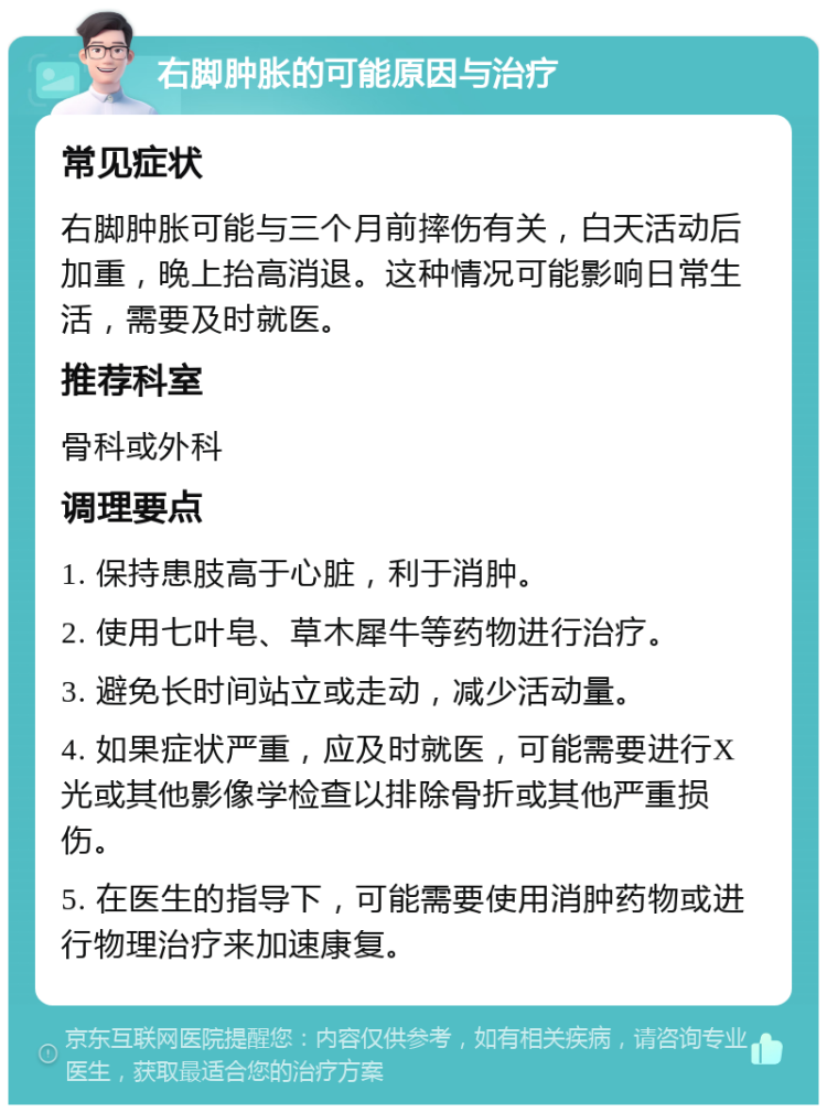 右脚肿胀的可能原因与治疗 常见症状 右脚肿胀可能与三个月前摔伤有关，白天活动后加重，晚上抬高消退。这种情况可能影响日常生活，需要及时就医。 推荐科室 骨科或外科 调理要点 1. 保持患肢高于心脏，利于消肿。 2. 使用七叶皂、草木犀牛等药物进行治疗。 3. 避免长时间站立或走动，减少活动量。 4. 如果症状严重，应及时就医，可能需要进行X光或其他影像学检查以排除骨折或其他严重损伤。 5. 在医生的指导下，可能需要使用消肿药物或进行物理治疗来加速康复。