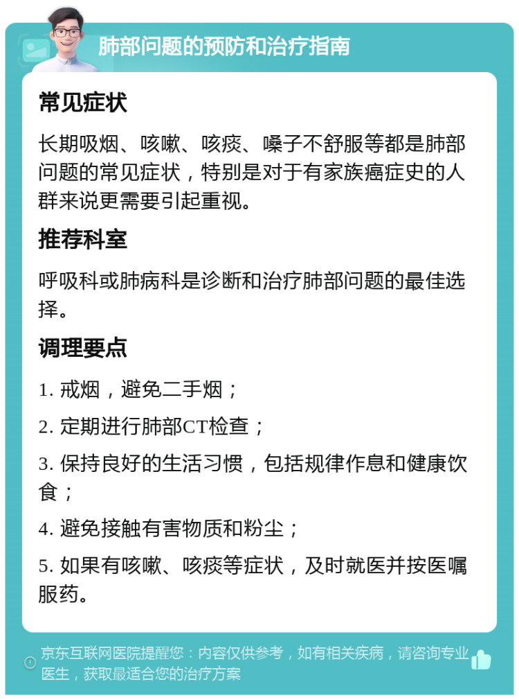 肺部问题的预防和治疗指南 常见症状 长期吸烟、咳嗽、咳痰、嗓子不舒服等都是肺部问题的常见症状，特别是对于有家族癌症史的人群来说更需要引起重视。 推荐科室 呼吸科或肺病科是诊断和治疗肺部问题的最佳选择。 调理要点 1. 戒烟，避免二手烟； 2. 定期进行肺部CT检查； 3. 保持良好的生活习惯，包括规律作息和健康饮食； 4. 避免接触有害物质和粉尘； 5. 如果有咳嗽、咳痰等症状，及时就医并按医嘱服药。