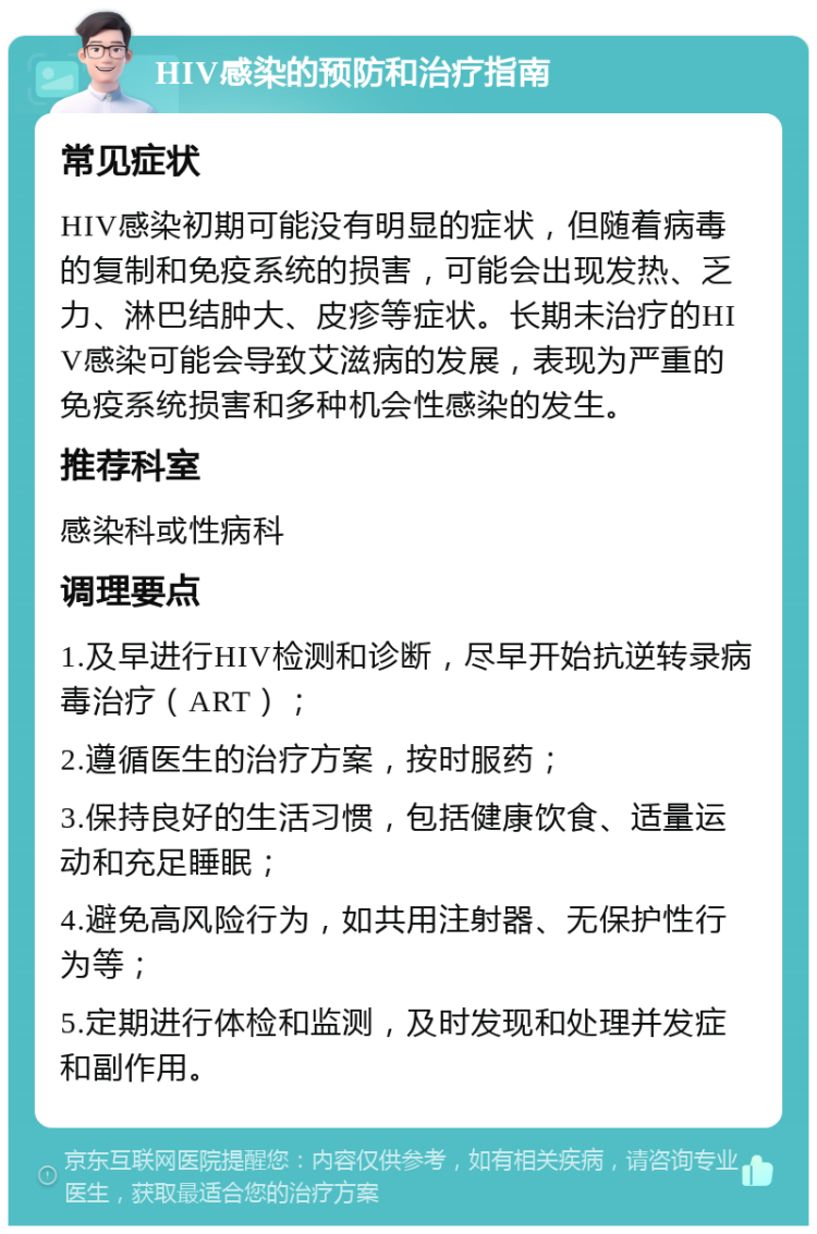 HIV感染的预防和治疗指南 常见症状 HIV感染初期可能没有明显的症状，但随着病毒的复制和免疫系统的损害，可能会出现发热、乏力、淋巴结肿大、皮疹等症状。长期未治疗的HIV感染可能会导致艾滋病的发展，表现为严重的免疫系统损害和多种机会性感染的发生。 推荐科室 感染科或性病科 调理要点 1.及早进行HIV检测和诊断，尽早开始抗逆转录病毒治疗（ART）； 2.遵循医生的治疗方案，按时服药； 3.保持良好的生活习惯，包括健康饮食、适量运动和充足睡眠； 4.避免高风险行为，如共用注射器、无保护性行为等； 5.定期进行体检和监测，及时发现和处理并发症和副作用。