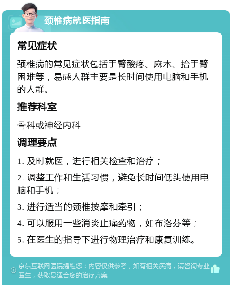 颈椎病就医指南 常见症状 颈椎病的常见症状包括手臂酸疼、麻木、抬手臂困难等，易感人群主要是长时间使用电脑和手机的人群。 推荐科室 骨科或神经内科 调理要点 1. 及时就医，进行相关检查和治疗； 2. 调整工作和生活习惯，避免长时间低头使用电脑和手机； 3. 进行适当的颈椎按摩和牵引； 4. 可以服用一些消炎止痛药物，如布洛芬等； 5. 在医生的指导下进行物理治疗和康复训练。