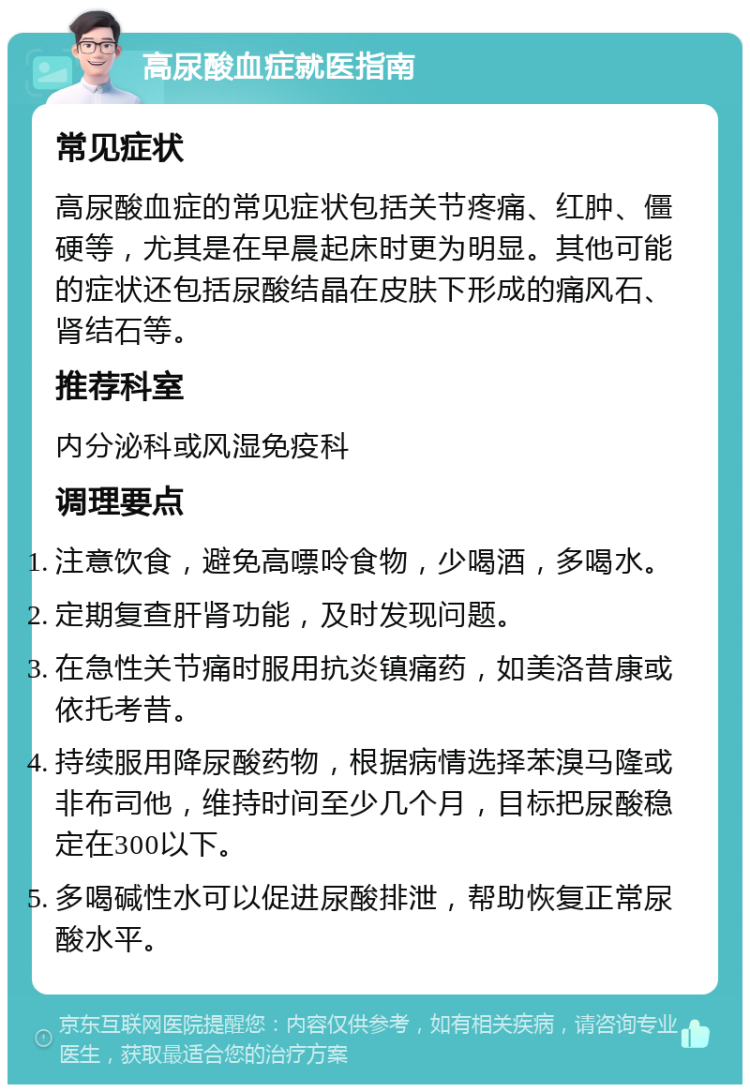 高尿酸血症就医指南 常见症状 高尿酸血症的常见症状包括关节疼痛、红肿、僵硬等，尤其是在早晨起床时更为明显。其他可能的症状还包括尿酸结晶在皮肤下形成的痛风石、肾结石等。 推荐科室 内分泌科或风湿免疫科 调理要点 注意饮食，避免高嘌呤食物，少喝酒，多喝水。 定期复查肝肾功能，及时发现问题。 在急性关节痛时服用抗炎镇痛药，如美洛昔康或依托考昔。 持续服用降尿酸药物，根据病情选择苯溴马隆或非布司他，维持时间至少几个月，目标把尿酸稳定在300以下。 多喝碱性水可以促进尿酸排泄，帮助恢复正常尿酸水平。