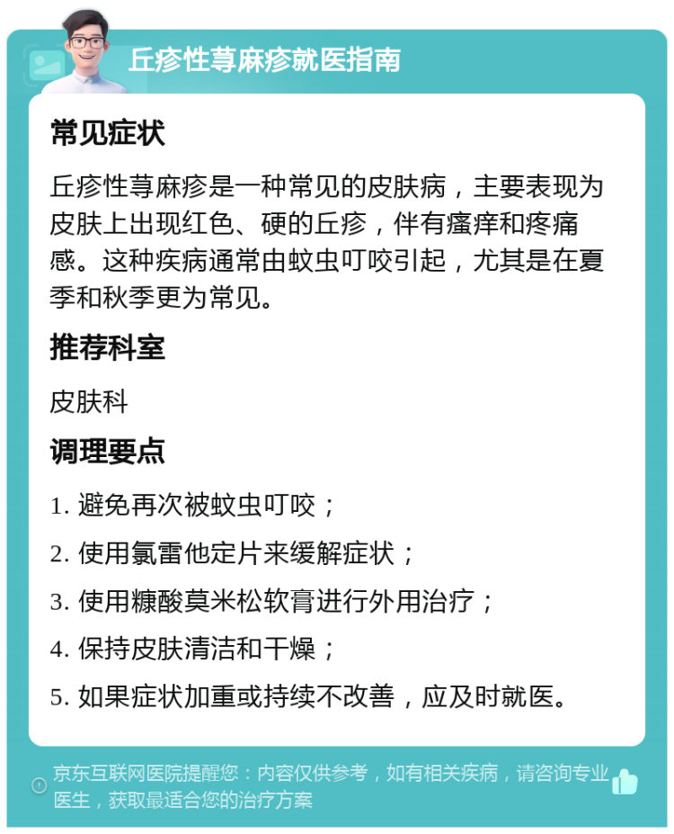 丘疹性荨麻疹就医指南 常见症状 丘疹性荨麻疹是一种常见的皮肤病，主要表现为皮肤上出现红色、硬的丘疹，伴有瘙痒和疼痛感。这种疾病通常由蚊虫叮咬引起，尤其是在夏季和秋季更为常见。 推荐科室 皮肤科 调理要点 1. 避免再次被蚊虫叮咬； 2. 使用氯雷他定片来缓解症状； 3. 使用糠酸莫米松软膏进行外用治疗； 4. 保持皮肤清洁和干燥； 5. 如果症状加重或持续不改善，应及时就医。