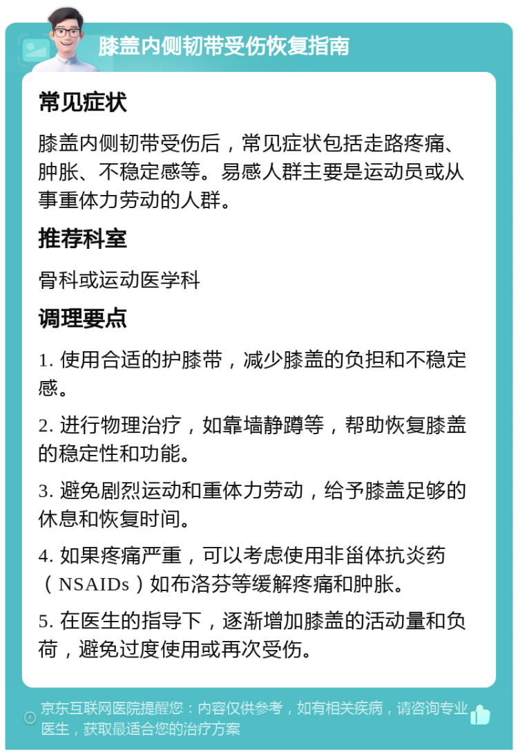 膝盖内侧韧带受伤恢复指南 常见症状 膝盖内侧韧带受伤后，常见症状包括走路疼痛、肿胀、不稳定感等。易感人群主要是运动员或从事重体力劳动的人群。 推荐科室 骨科或运动医学科 调理要点 1. 使用合适的护膝带，减少膝盖的负担和不稳定感。 2. 进行物理治疗，如靠墙静蹲等，帮助恢复膝盖的稳定性和功能。 3. 避免剧烈运动和重体力劳动，给予膝盖足够的休息和恢复时间。 4. 如果疼痛严重，可以考虑使用非甾体抗炎药（NSAIDs）如布洛芬等缓解疼痛和肿胀。 5. 在医生的指导下，逐渐增加膝盖的活动量和负荷，避免过度使用或再次受伤。