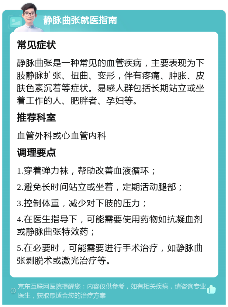 静脉曲张就医指南 常见症状 静脉曲张是一种常见的血管疾病，主要表现为下肢静脉扩张、扭曲、变形，伴有疼痛、肿胀、皮肤色素沉着等症状。易感人群包括长期站立或坐着工作的人、肥胖者、孕妇等。 推荐科室 血管外科或心血管内科 调理要点 1.穿着弹力袜，帮助改善血液循环； 2.避免长时间站立或坐着，定期活动腿部； 3.控制体重，减少对下肢的压力； 4.在医生指导下，可能需要使用药物如抗凝血剂或静脉曲张特效药； 5.在必要时，可能需要进行手术治疗，如静脉曲张剥脱术或激光治疗等。