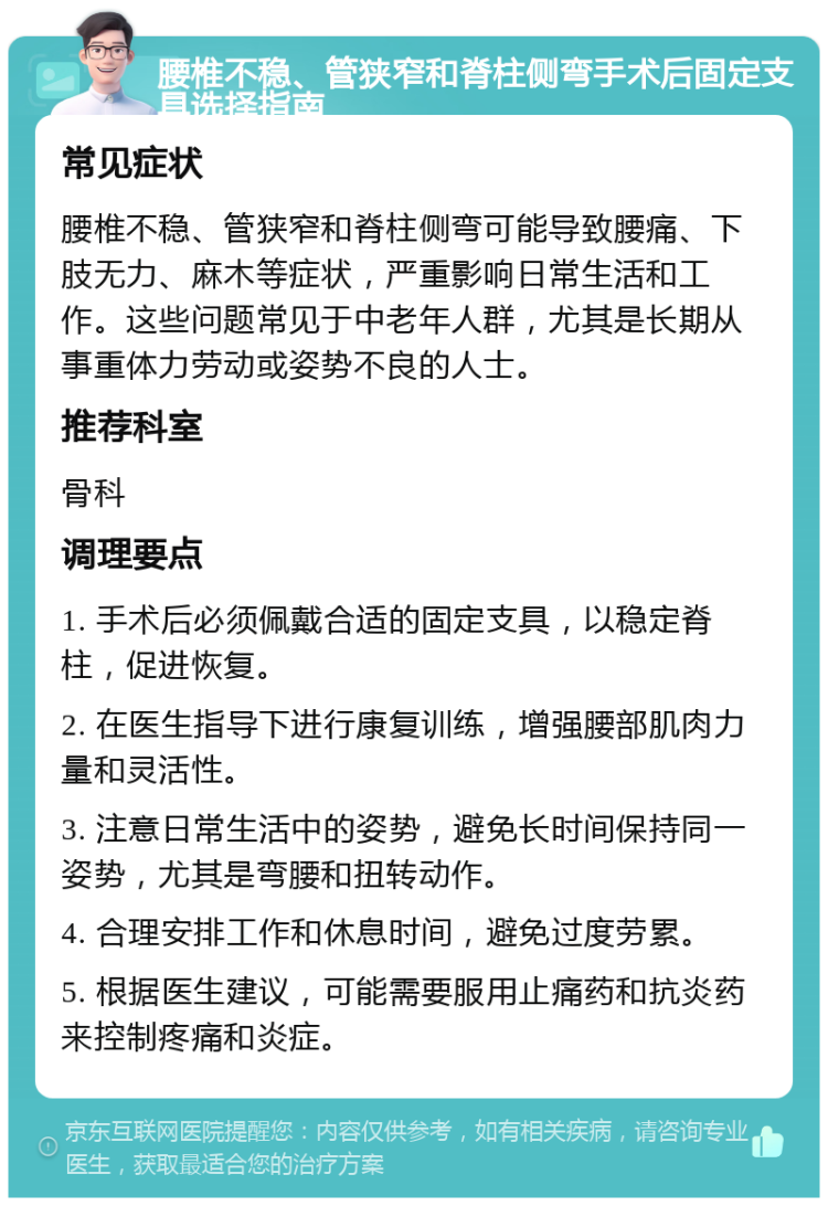 腰椎不稳、管狭窄和脊柱侧弯手术后固定支具选择指南 常见症状 腰椎不稳、管狭窄和脊柱侧弯可能导致腰痛、下肢无力、麻木等症状，严重影响日常生活和工作。这些问题常见于中老年人群，尤其是长期从事重体力劳动或姿势不良的人士。 推荐科室 骨科 调理要点 1. 手术后必须佩戴合适的固定支具，以稳定脊柱，促进恢复。 2. 在医生指导下进行康复训练，增强腰部肌肉力量和灵活性。 3. 注意日常生活中的姿势，避免长时间保持同一姿势，尤其是弯腰和扭转动作。 4. 合理安排工作和休息时间，避免过度劳累。 5. 根据医生建议，可能需要服用止痛药和抗炎药来控制疼痛和炎症。