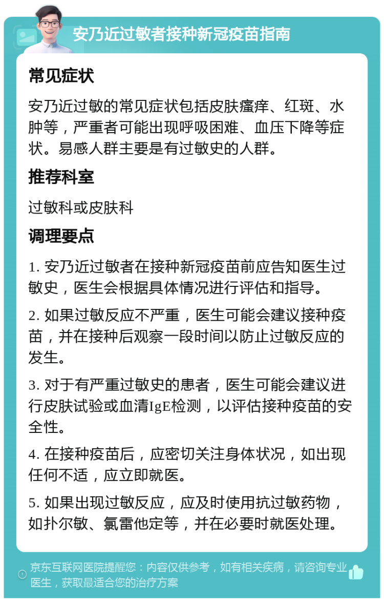 安乃近过敏者接种新冠疫苗指南 常见症状 安乃近过敏的常见症状包括皮肤瘙痒、红斑、水肿等，严重者可能出现呼吸困难、血压下降等症状。易感人群主要是有过敏史的人群。 推荐科室 过敏科或皮肤科 调理要点 1. 安乃近过敏者在接种新冠疫苗前应告知医生过敏史，医生会根据具体情况进行评估和指导。 2. 如果过敏反应不严重，医生可能会建议接种疫苗，并在接种后观察一段时间以防止过敏反应的发生。 3. 对于有严重过敏史的患者，医生可能会建议进行皮肤试验或血清IgE检测，以评估接种疫苗的安全性。 4. 在接种疫苗后，应密切关注身体状况，如出现任何不适，应立即就医。 5. 如果出现过敏反应，应及时使用抗过敏药物，如扑尔敏、氯雷他定等，并在必要时就医处理。