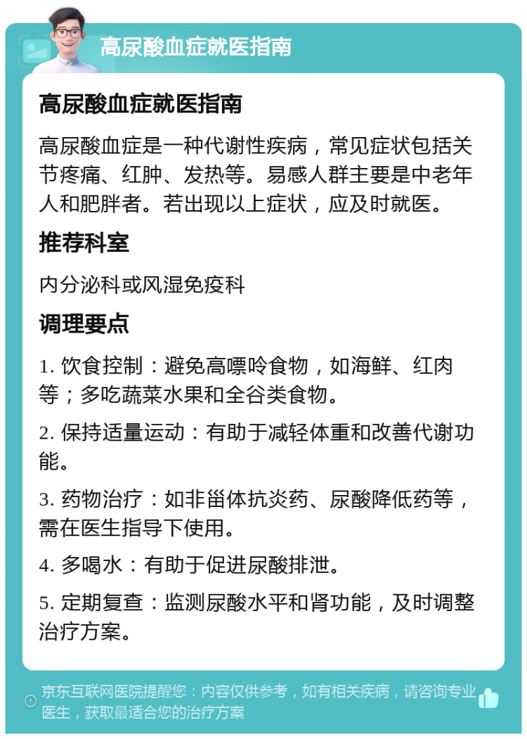 高尿酸血症就医指南 高尿酸血症就医指南 高尿酸血症是一种代谢性疾病，常见症状包括关节疼痛、红肿、发热等。易感人群主要是中老年人和肥胖者。若出现以上症状，应及时就医。 推荐科室 内分泌科或风湿免疫科 调理要点 1. 饮食控制：避免高嘌呤食物，如海鲜、红肉等；多吃蔬菜水果和全谷类食物。 2. 保持适量运动：有助于减轻体重和改善代谢功能。 3. 药物治疗：如非甾体抗炎药、尿酸降低药等，需在医生指导下使用。 4. 多喝水：有助于促进尿酸排泄。 5. 定期复查：监测尿酸水平和肾功能，及时调整治疗方案。