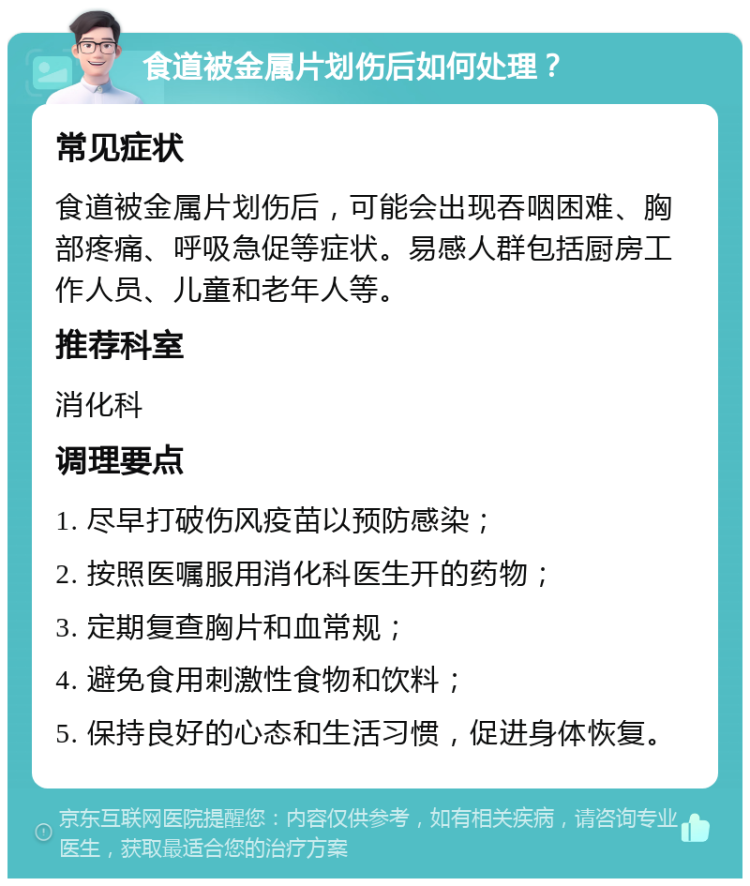 食道被金属片划伤后如何处理？ 常见症状 食道被金属片划伤后，可能会出现吞咽困难、胸部疼痛、呼吸急促等症状。易感人群包括厨房工作人员、儿童和老年人等。 推荐科室 消化科 调理要点 1. 尽早打破伤风疫苗以预防感染； 2. 按照医嘱服用消化科医生开的药物； 3. 定期复查胸片和血常规； 4. 避免食用刺激性食物和饮料； 5. 保持良好的心态和生活习惯，促进身体恢复。