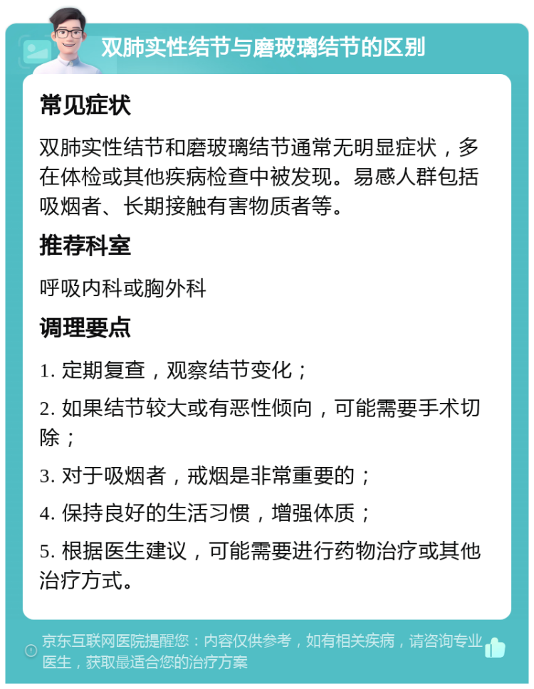 双肺实性结节与磨玻璃结节的区别 常见症状 双肺实性结节和磨玻璃结节通常无明显症状，多在体检或其他疾病检查中被发现。易感人群包括吸烟者、长期接触有害物质者等。 推荐科室 呼吸内科或胸外科 调理要点 1. 定期复查，观察结节变化； 2. 如果结节较大或有恶性倾向，可能需要手术切除； 3. 对于吸烟者，戒烟是非常重要的； 4. 保持良好的生活习惯，增强体质； 5. 根据医生建议，可能需要进行药物治疗或其他治疗方式。