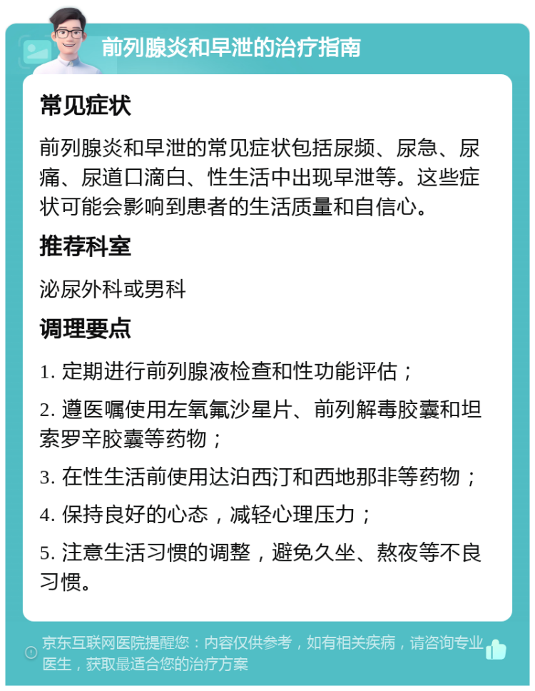 前列腺炎和早泄的治疗指南 常见症状 前列腺炎和早泄的常见症状包括尿频、尿急、尿痛、尿道口滴白、性生活中出现早泄等。这些症状可能会影响到患者的生活质量和自信心。 推荐科室 泌尿外科或男科 调理要点 1. 定期进行前列腺液检查和性功能评估； 2. 遵医嘱使用左氧氟沙星片、前列解毒胶囊和坦索罗辛胶囊等药物； 3. 在性生活前使用达泊西汀和西地那非等药物； 4. 保持良好的心态，减轻心理压力； 5. 注意生活习惯的调整，避免久坐、熬夜等不良习惯。