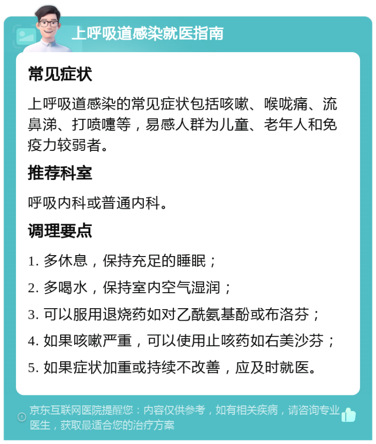 上呼吸道感染就医指南 常见症状 上呼吸道感染的常见症状包括咳嗽、喉咙痛、流鼻涕、打喷嚏等，易感人群为儿童、老年人和免疫力较弱者。 推荐科室 呼吸内科或普通内科。 调理要点 1. 多休息，保持充足的睡眠； 2. 多喝水，保持室内空气湿润； 3. 可以服用退烧药如对乙酰氨基酚或布洛芬； 4. 如果咳嗽严重，可以使用止咳药如右美沙芬； 5. 如果症状加重或持续不改善，应及时就医。