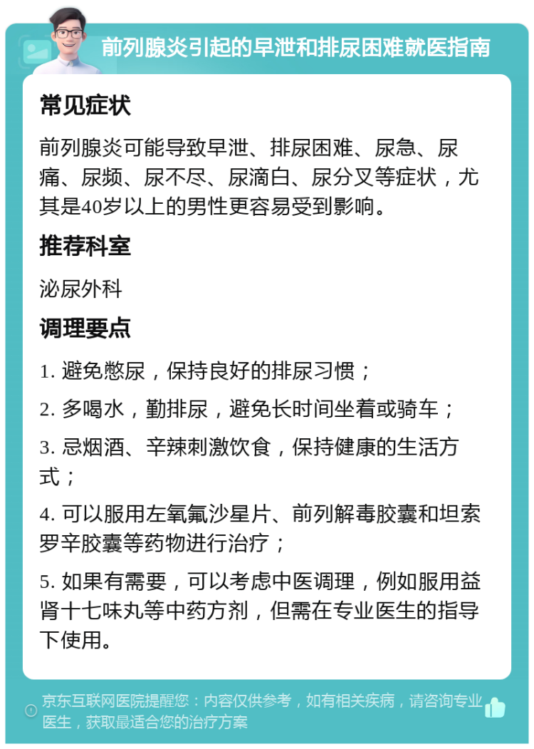 前列腺炎引起的早泄和排尿困难就医指南 常见症状 前列腺炎可能导致早泄、排尿困难、尿急、尿痛、尿频、尿不尽、尿滴白、尿分叉等症状，尤其是40岁以上的男性更容易受到影响。 推荐科室 泌尿外科 调理要点 1. 避免憋尿，保持良好的排尿习惯； 2. 多喝水，勤排尿，避免长时间坐着或骑车； 3. 忌烟酒、辛辣刺激饮食，保持健康的生活方式； 4. 可以服用左氧氟沙星片、前列解毒胶囊和坦索罗辛胶囊等药物进行治疗； 5. 如果有需要，可以考虑中医调理，例如服用益肾十七味丸等中药方剂，但需在专业医生的指导下使用。