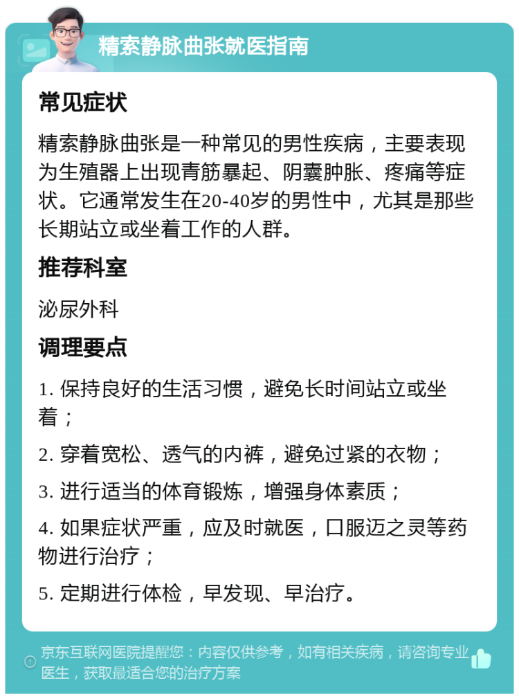 精索静脉曲张就医指南 常见症状 精索静脉曲张是一种常见的男性疾病，主要表现为生殖器上出现青筋暴起、阴囊肿胀、疼痛等症状。它通常发生在20-40岁的男性中，尤其是那些长期站立或坐着工作的人群。 推荐科室 泌尿外科 调理要点 1. 保持良好的生活习惯，避免长时间站立或坐着； 2. 穿着宽松、透气的内裤，避免过紧的衣物； 3. 进行适当的体育锻炼，增强身体素质； 4. 如果症状严重，应及时就医，口服迈之灵等药物进行治疗； 5. 定期进行体检，早发现、早治疗。