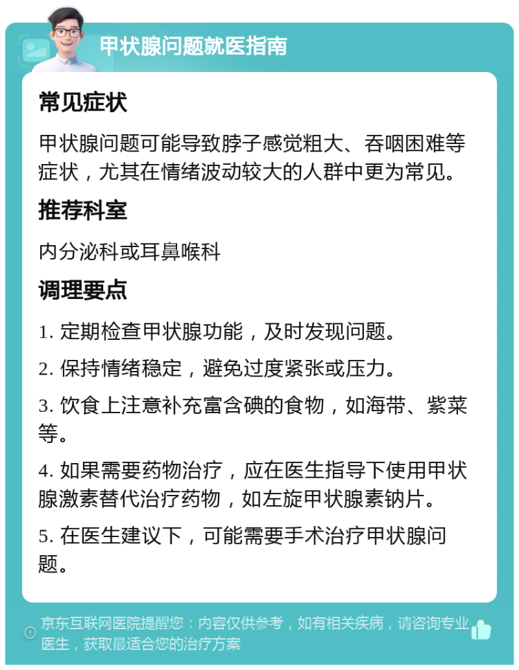 甲状腺问题就医指南 常见症状 甲状腺问题可能导致脖子感觉粗大、吞咽困难等症状，尤其在情绪波动较大的人群中更为常见。 推荐科室 内分泌科或耳鼻喉科 调理要点 1. 定期检查甲状腺功能，及时发现问题。 2. 保持情绪稳定，避免过度紧张或压力。 3. 饮食上注意补充富含碘的食物，如海带、紫菜等。 4. 如果需要药物治疗，应在医生指导下使用甲状腺激素替代治疗药物，如左旋甲状腺素钠片。 5. 在医生建议下，可能需要手术治疗甲状腺问题。