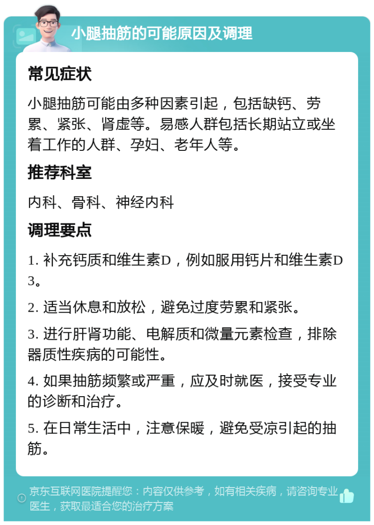 小腿抽筋的可能原因及调理 常见症状 小腿抽筋可能由多种因素引起，包括缺钙、劳累、紧张、肾虚等。易感人群包括长期站立或坐着工作的人群、孕妇、老年人等。 推荐科室 内科、骨科、神经内科 调理要点 1. 补充钙质和维生素D，例如服用钙片和维生素D3。 2. 适当休息和放松，避免过度劳累和紧张。 3. 进行肝肾功能、电解质和微量元素检查，排除器质性疾病的可能性。 4. 如果抽筋频繁或严重，应及时就医，接受专业的诊断和治疗。 5. 在日常生活中，注意保暖，避免受凉引起的抽筋。