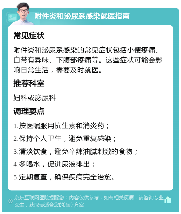 附件炎和泌尿系感染就医指南 常见症状 附件炎和泌尿系感染的常见症状包括小便疼痛、白带有异味、下腹部疼痛等。这些症状可能会影响日常生活，需要及时就医。 推荐科室 妇科或泌尿科 调理要点 1.按医嘱服用抗生素和消炎药； 2.保持个人卫生，避免重复感染； 3.清淡饮食，避免辛辣油腻刺激的食物； 4.多喝水，促进尿液排出； 5.定期复查，确保疾病完全治愈。