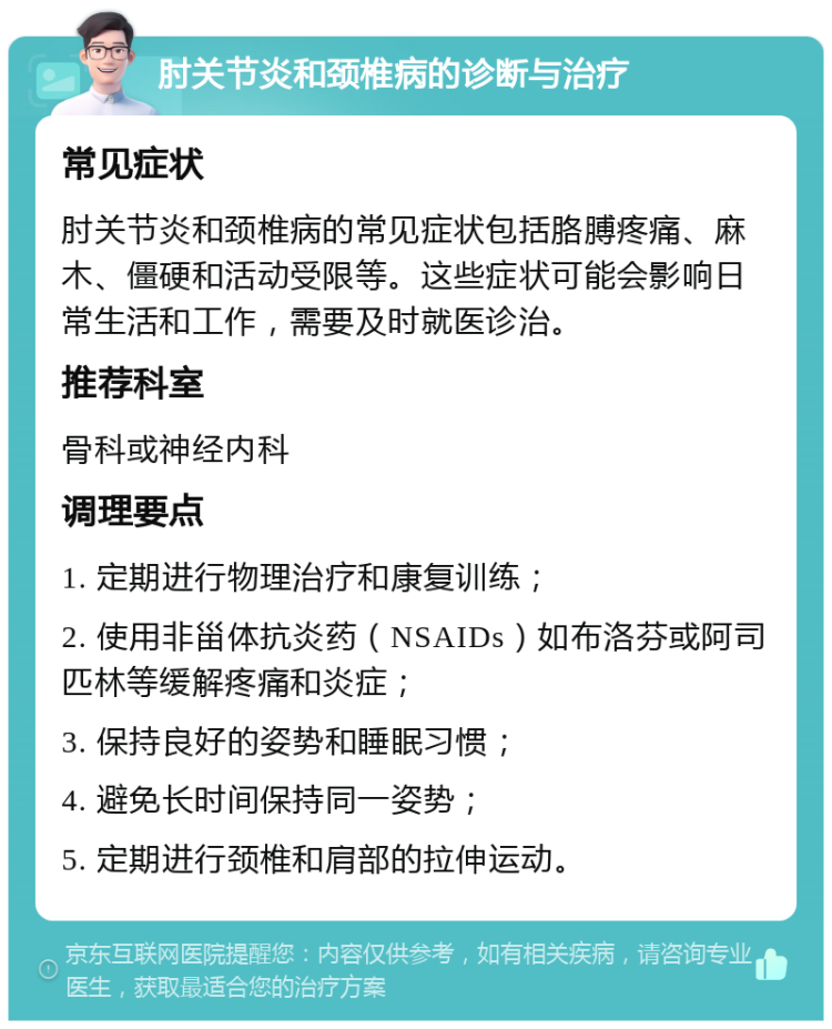 肘关节炎和颈椎病的诊断与治疗 常见症状 肘关节炎和颈椎病的常见症状包括胳膊疼痛、麻木、僵硬和活动受限等。这些症状可能会影响日常生活和工作，需要及时就医诊治。 推荐科室 骨科或神经内科 调理要点 1. 定期进行物理治疗和康复训练； 2. 使用非甾体抗炎药（NSAIDs）如布洛芬或阿司匹林等缓解疼痛和炎症； 3. 保持良好的姿势和睡眠习惯； 4. 避免长时间保持同一姿势； 5. 定期进行颈椎和肩部的拉伸运动。