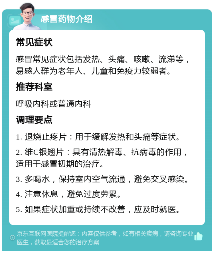 感冒药物介绍 常见症状 感冒常见症状包括发热、头痛、咳嗽、流涕等，易感人群为老年人、儿童和免疫力较弱者。 推荐科室 呼吸内科或普通内科 调理要点 1. 退烧止疼片：用于缓解发热和头痛等症状。 2. 维C银翘片：具有清热解毒、抗病毒的作用，适用于感冒初期的治疗。 3. 多喝水，保持室内空气流通，避免交叉感染。 4. 注意休息，避免过度劳累。 5. 如果症状加重或持续不改善，应及时就医。