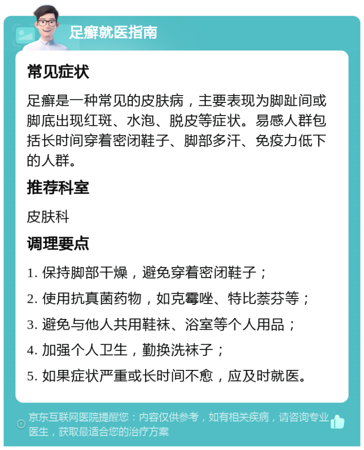 足癣就医指南 常见症状 足癣是一种常见的皮肤病，主要表现为脚趾间或脚底出现红斑、水泡、脱皮等症状。易感人群包括长时间穿着密闭鞋子、脚部多汗、免疫力低下的人群。 推荐科室 皮肤科 调理要点 1. 保持脚部干燥，避免穿着密闭鞋子； 2. 使用抗真菌药物，如克霉唑、特比萘芬等； 3. 避免与他人共用鞋袜、浴室等个人用品； 4. 加强个人卫生，勤换洗袜子； 5. 如果症状严重或长时间不愈，应及时就医。