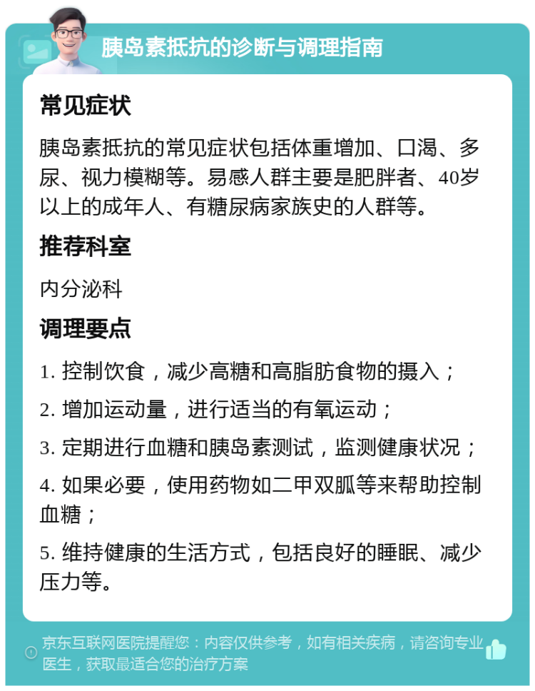 胰岛素抵抗的诊断与调理指南 常见症状 胰岛素抵抗的常见症状包括体重增加、口渴、多尿、视力模糊等。易感人群主要是肥胖者、40岁以上的成年人、有糖尿病家族史的人群等。 推荐科室 内分泌科 调理要点 1. 控制饮食，减少高糖和高脂肪食物的摄入； 2. 增加运动量，进行适当的有氧运动； 3. 定期进行血糖和胰岛素测试，监测健康状况； 4. 如果必要，使用药物如二甲双胍等来帮助控制血糖； 5. 维持健康的生活方式，包括良好的睡眠、减少压力等。