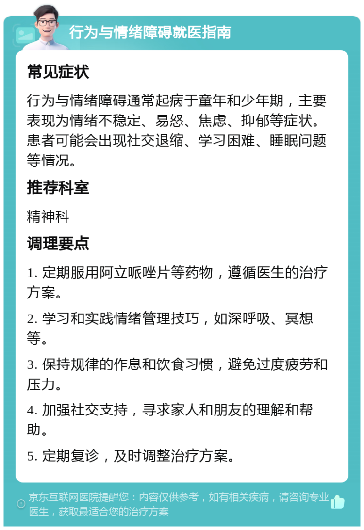 行为与情绪障碍就医指南 常见症状 行为与情绪障碍通常起病于童年和少年期，主要表现为情绪不稳定、易怒、焦虑、抑郁等症状。患者可能会出现社交退缩、学习困难、睡眠问题等情况。 推荐科室 精神科 调理要点 1. 定期服用阿立哌唑片等药物，遵循医生的治疗方案。 2. 学习和实践情绪管理技巧，如深呼吸、冥想等。 3. 保持规律的作息和饮食习惯，避免过度疲劳和压力。 4. 加强社交支持，寻求家人和朋友的理解和帮助。 5. 定期复诊，及时调整治疗方案。