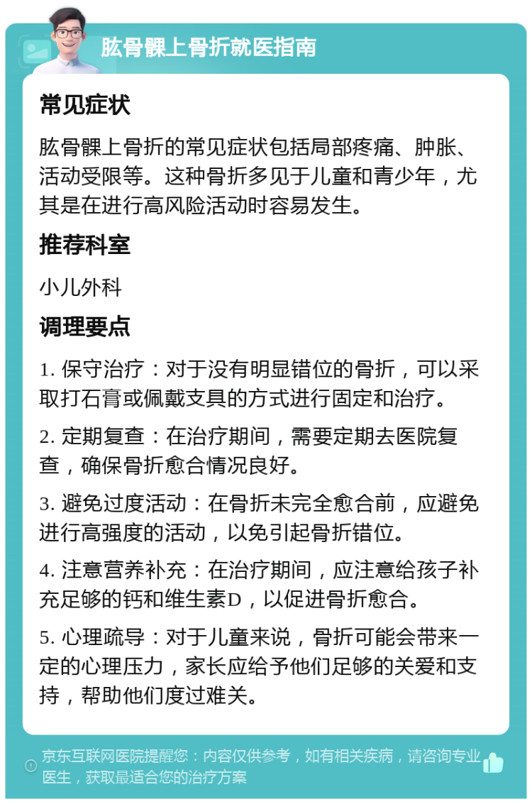 肱骨髁上骨折就医指南 常见症状 肱骨髁上骨折的常见症状包括局部疼痛、肿胀、活动受限等。这种骨折多见于儿童和青少年，尤其是在进行高风险活动时容易发生。 推荐科室 小儿外科 调理要点 1. 保守治疗：对于没有明显错位的骨折，可以采取打石膏或佩戴支具的方式进行固定和治疗。 2. 定期复查：在治疗期间，需要定期去医院复查，确保骨折愈合情况良好。 3. 避免过度活动：在骨折未完全愈合前，应避免进行高强度的活动，以免引起骨折错位。 4. 注意营养补充：在治疗期间，应注意给孩子补充足够的钙和维生素D，以促进骨折愈合。 5. 心理疏导：对于儿童来说，骨折可能会带来一定的心理压力，家长应给予他们足够的关爱和支持，帮助他们度过难关。