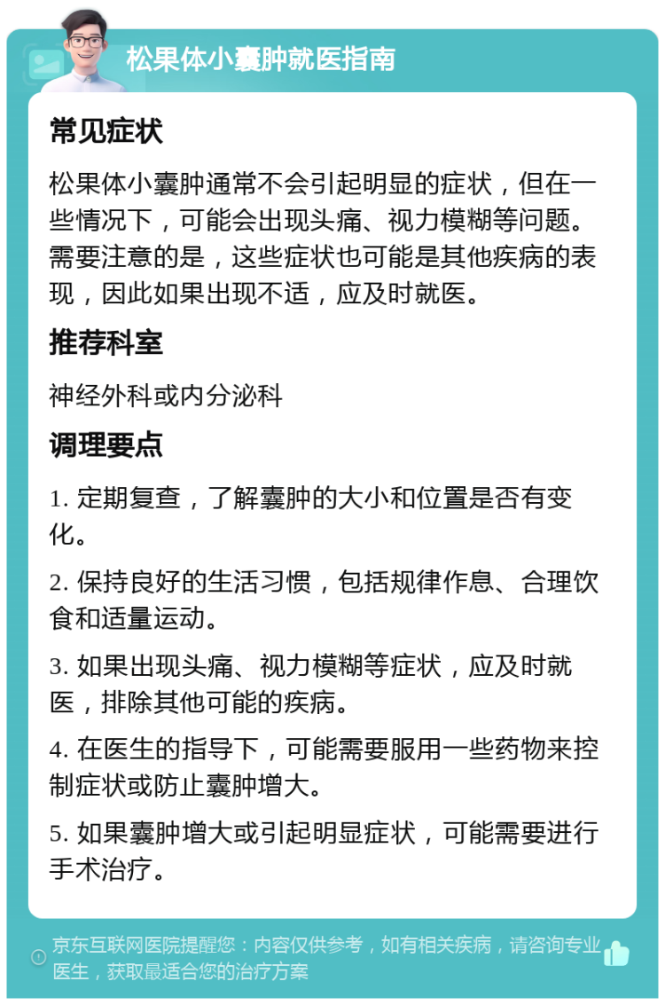 松果体小囊肿就医指南 常见症状 松果体小囊肿通常不会引起明显的症状，但在一些情况下，可能会出现头痛、视力模糊等问题。需要注意的是，这些症状也可能是其他疾病的表现，因此如果出现不适，应及时就医。 推荐科室 神经外科或内分泌科 调理要点 1. 定期复查，了解囊肿的大小和位置是否有变化。 2. 保持良好的生活习惯，包括规律作息、合理饮食和适量运动。 3. 如果出现头痛、视力模糊等症状，应及时就医，排除其他可能的疾病。 4. 在医生的指导下，可能需要服用一些药物来控制症状或防止囊肿增大。 5. 如果囊肿增大或引起明显症状，可能需要进行手术治疗。