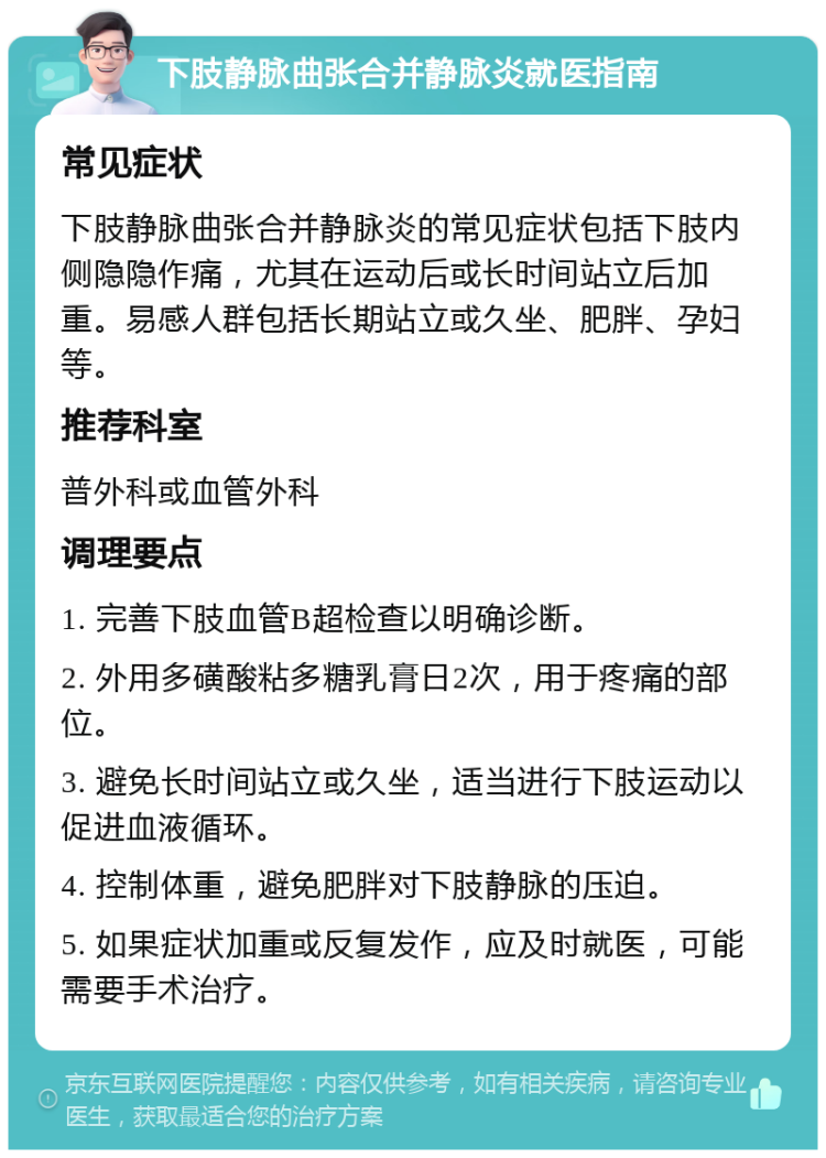 下肢静脉曲张合并静脉炎就医指南 常见症状 下肢静脉曲张合并静脉炎的常见症状包括下肢内侧隐隐作痛，尤其在运动后或长时间站立后加重。易感人群包括长期站立或久坐、肥胖、孕妇等。 推荐科室 普外科或血管外科 调理要点 1. 完善下肢血管B超检查以明确诊断。 2. 外用多磺酸粘多糖乳膏日2次，用于疼痛的部位。 3. 避免长时间站立或久坐，适当进行下肢运动以促进血液循环。 4. 控制体重，避免肥胖对下肢静脉的压迫。 5. 如果症状加重或反复发作，应及时就医，可能需要手术治疗。