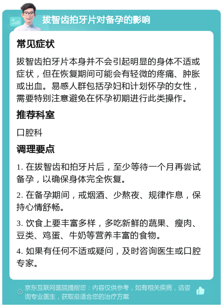 拔智齿拍牙片对备孕的影响 常见症状 拔智齿拍牙片本身并不会引起明显的身体不适或症状，但在恢复期间可能会有轻微的疼痛、肿胀或出血。易感人群包括孕妇和计划怀孕的女性，需要特别注意避免在怀孕初期进行此类操作。 推荐科室 口腔科 调理要点 1. 在拔智齿和拍牙片后，至少等待一个月再尝试备孕，以确保身体完全恢复。 2. 在备孕期间，戒烟酒、少熬夜、规律作息，保持心情舒畅。 3. 饮食上要丰富多样，多吃新鲜的蔬果、瘦肉、豆类、鸡蛋、牛奶等营养丰富的食物。 4. 如果有任何不适或疑问，及时咨询医生或口腔专家。