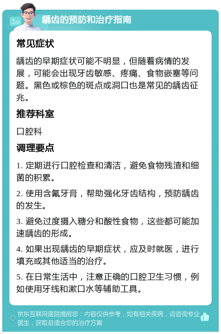 龋齿的预防和治疗指南 常见症状 龋齿的早期症状可能不明显，但随着病情的发展，可能会出现牙齿敏感、疼痛、食物嵌塞等问题。黑色或棕色的斑点或洞口也是常见的龋齿征兆。 推荐科室 口腔科 调理要点 1. 定期进行口腔检查和清洁，避免食物残渣和细菌的积累。 2. 使用含氟牙膏，帮助强化牙齿结构，预防龋齿的发生。 3. 避免过度摄入糖分和酸性食物，这些都可能加速龋齿的形成。 4. 如果出现龋齿的早期症状，应及时就医，进行填充或其他适当的治疗。 5. 在日常生活中，注意正确的口腔卫生习惯，例如使用牙线和漱口水等辅助工具。