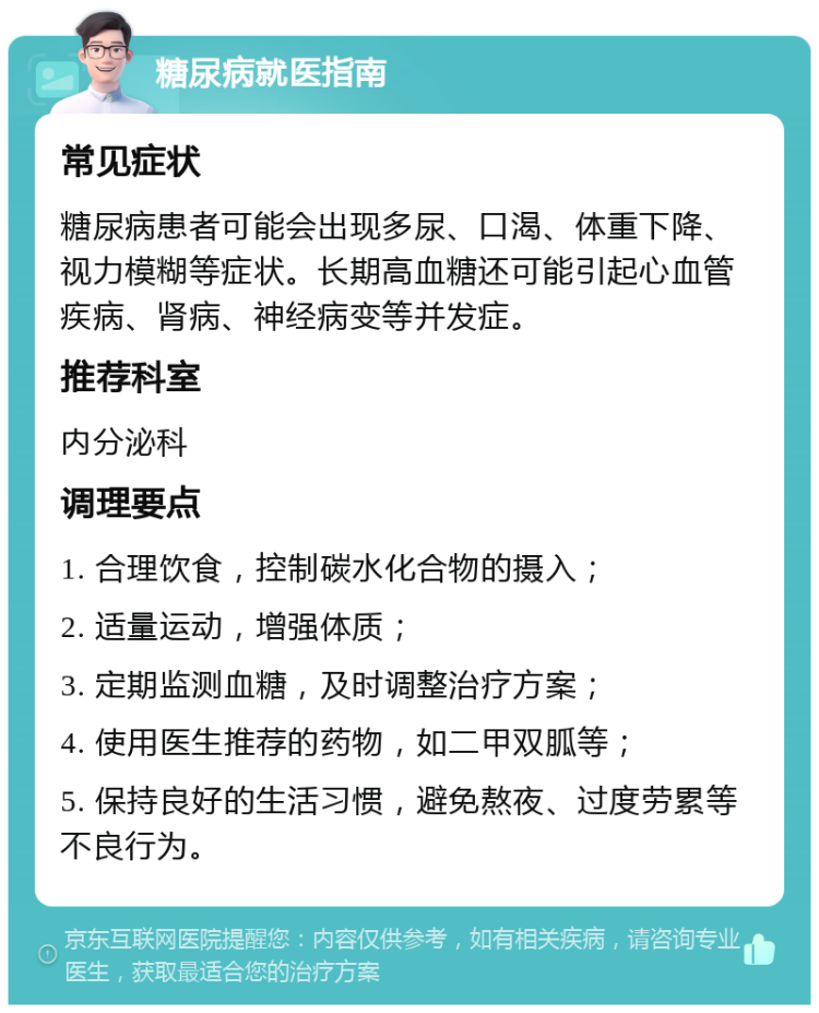 糖尿病就医指南 常见症状 糖尿病患者可能会出现多尿、口渴、体重下降、视力模糊等症状。长期高血糖还可能引起心血管疾病、肾病、神经病变等并发症。 推荐科室 内分泌科 调理要点 1. 合理饮食，控制碳水化合物的摄入； 2. 适量运动，增强体质； 3. 定期监测血糖，及时调整治疗方案； 4. 使用医生推荐的药物，如二甲双胍等； 5. 保持良好的生活习惯，避免熬夜、过度劳累等不良行为。