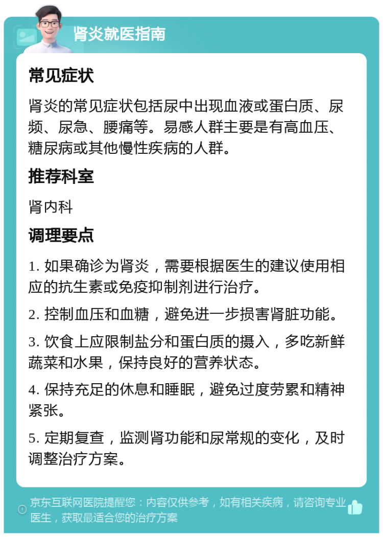 肾炎就医指南 常见症状 肾炎的常见症状包括尿中出现血液或蛋白质、尿频、尿急、腰痛等。易感人群主要是有高血压、糖尿病或其他慢性疾病的人群。 推荐科室 肾内科 调理要点 1. 如果确诊为肾炎，需要根据医生的建议使用相应的抗生素或免疫抑制剂进行治疗。 2. 控制血压和血糖，避免进一步损害肾脏功能。 3. 饮食上应限制盐分和蛋白质的摄入，多吃新鲜蔬菜和水果，保持良好的营养状态。 4. 保持充足的休息和睡眠，避免过度劳累和精神紧张。 5. 定期复查，监测肾功能和尿常规的变化，及时调整治疗方案。