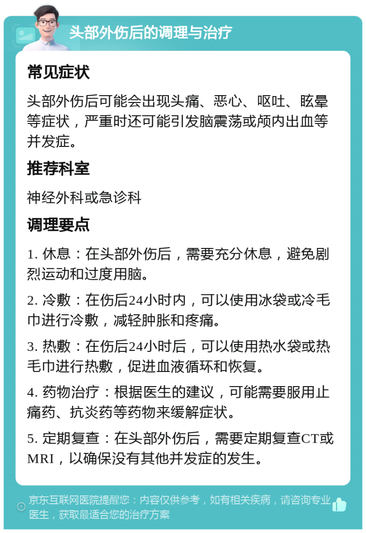 头部外伤后的调理与治疗 常见症状 头部外伤后可能会出现头痛、恶心、呕吐、眩晕等症状，严重时还可能引发脑震荡或颅内出血等并发症。 推荐科室 神经外科或急诊科 调理要点 1. 休息：在头部外伤后，需要充分休息，避免剧烈运动和过度用脑。 2. 冷敷：在伤后24小时内，可以使用冰袋或冷毛巾进行冷敷，减轻肿胀和疼痛。 3. 热敷：在伤后24小时后，可以使用热水袋或热毛巾进行热敷，促进血液循环和恢复。 4. 药物治疗：根据医生的建议，可能需要服用止痛药、抗炎药等药物来缓解症状。 5. 定期复查：在头部外伤后，需要定期复查CT或MRI，以确保没有其他并发症的发生。