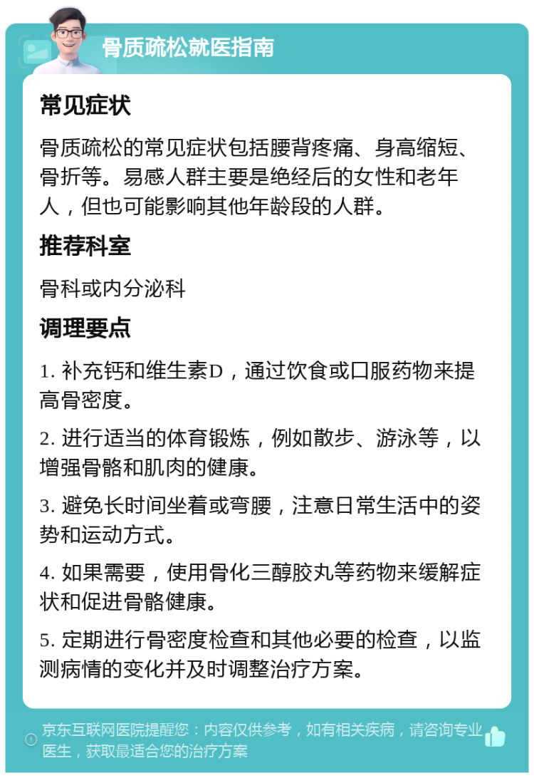 骨质疏松就医指南 常见症状 骨质疏松的常见症状包括腰背疼痛、身高缩短、骨折等。易感人群主要是绝经后的女性和老年人，但也可能影响其他年龄段的人群。 推荐科室 骨科或内分泌科 调理要点 1. 补充钙和维生素D，通过饮食或口服药物来提高骨密度。 2. 进行适当的体育锻炼，例如散步、游泳等，以增强骨骼和肌肉的健康。 3. 避免长时间坐着或弯腰，注意日常生活中的姿势和运动方式。 4. 如果需要，使用骨化三醇胶丸等药物来缓解症状和促进骨骼健康。 5. 定期进行骨密度检查和其他必要的检查，以监测病情的变化并及时调整治疗方案。