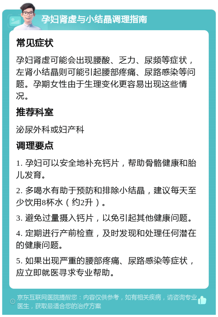 孕妇肾虚与小结晶调理指南 常见症状 孕妇肾虚可能会出现腰酸、乏力、尿频等症状，左肾小结晶则可能引起腰部疼痛、尿路感染等问题。孕期女性由于生理变化更容易出现这些情况。 推荐科室 泌尿外科或妇产科 调理要点 1. 孕妇可以安全地补充钙片，帮助骨骼健康和胎儿发育。 2. 多喝水有助于预防和排除小结晶，建议每天至少饮用8杯水（约2升）。 3. 避免过量摄入钙片，以免引起其他健康问题。 4. 定期进行产前检查，及时发现和处理任何潜在的健康问题。 5. 如果出现严重的腰部疼痛、尿路感染等症状，应立即就医寻求专业帮助。