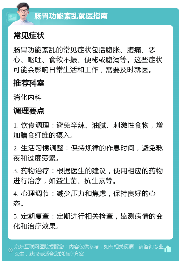 肠胃功能紊乱就医指南 常见症状 肠胃功能紊乱的常见症状包括腹胀、腹痛、恶心、呕吐、食欲不振、便秘或腹泻等。这些症状可能会影响日常生活和工作，需要及时就医。 推荐科室 消化内科 调理要点 1. 饮食调理：避免辛辣、油腻、刺激性食物，增加膳食纤维的摄入。 2. 生活习惯调整：保持规律的作息时间，避免熬夜和过度劳累。 3. 药物治疗：根据医生的建议，使用相应的药物进行治疗，如益生菌、抗生素等。 4. 心理调节：减少压力和焦虑，保持良好的心态。 5. 定期复查：定期进行相关检查，监测病情的变化和治疗效果。