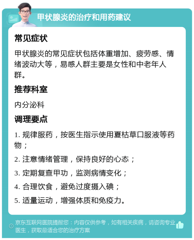 甲状腺炎的治疗和用药建议 常见症状 甲状腺炎的常见症状包括体重增加、疲劳感、情绪波动大等，易感人群主要是女性和中老年人群。 推荐科室 内分泌科 调理要点 1. 规律服药，按医生指示使用夏枯草口服液等药物； 2. 注意情绪管理，保持良好的心态； 3. 定期复查甲功，监测病情变化； 4. 合理饮食，避免过度摄入碘； 5. 适量运动，增强体质和免疫力。