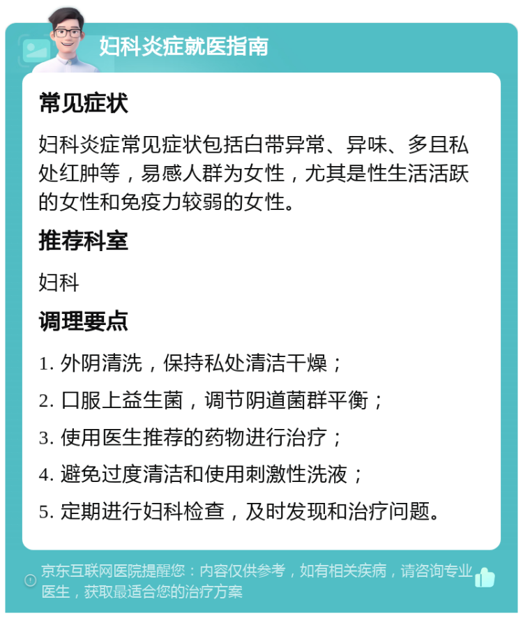 妇科炎症就医指南 常见症状 妇科炎症常见症状包括白带异常、异味、多且私处红肿等，易感人群为女性，尤其是性生活活跃的女性和免疫力较弱的女性。 推荐科室 妇科 调理要点 1. 外阴清洗，保持私处清洁干燥； 2. 口服上益生菌，调节阴道菌群平衡； 3. 使用医生推荐的药物进行治疗； 4. 避免过度清洁和使用刺激性洗液； 5. 定期进行妇科检查，及时发现和治疗问题。