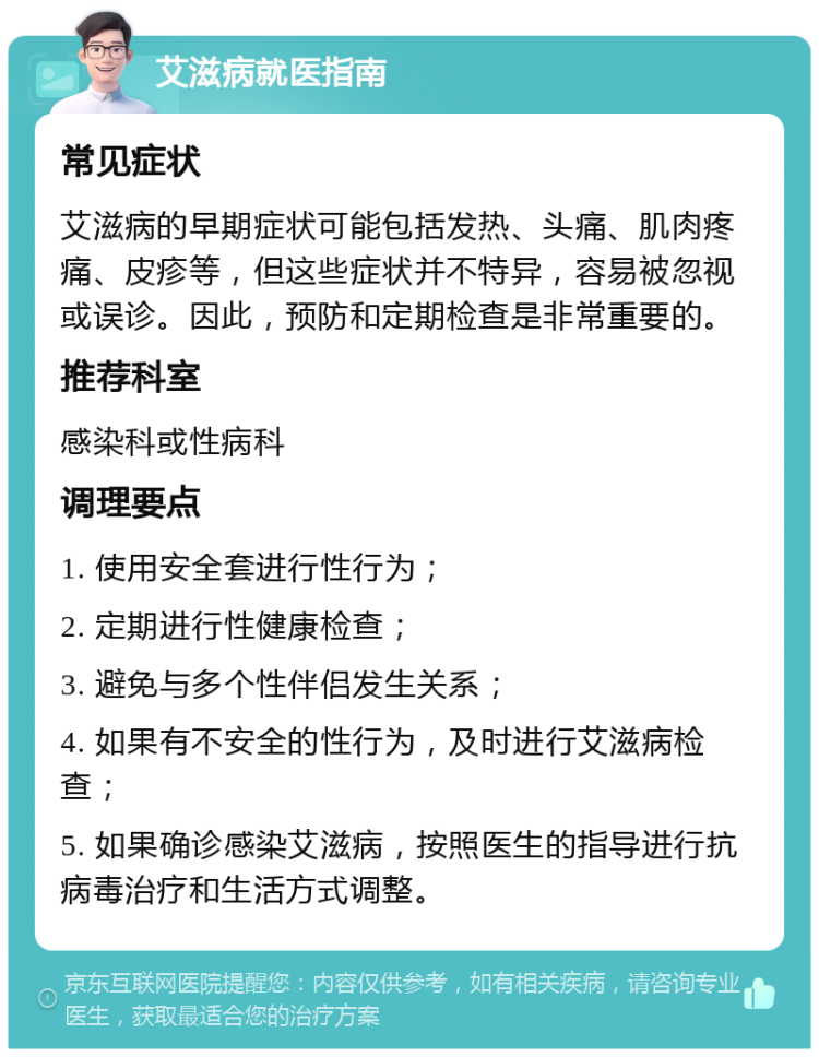 艾滋病就医指南 常见症状 艾滋病的早期症状可能包括发热、头痛、肌肉疼痛、皮疹等，但这些症状并不特异，容易被忽视或误诊。因此，预防和定期检查是非常重要的。 推荐科室 感染科或性病科 调理要点 1. 使用安全套进行性行为； 2. 定期进行性健康检查； 3. 避免与多个性伴侣发生关系； 4. 如果有不安全的性行为，及时进行艾滋病检查； 5. 如果确诊感染艾滋病，按照医生的指导进行抗病毒治疗和生活方式调整。