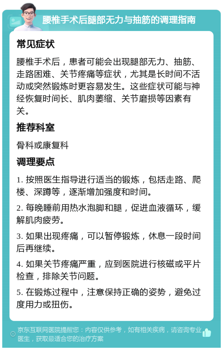 腰椎手术后腿部无力与抽筋的调理指南 常见症状 腰椎手术后，患者可能会出现腿部无力、抽筋、走路困难、关节疼痛等症状，尤其是长时间不活动或突然锻炼时更容易发生。这些症状可能与神经恢复时间长、肌肉萎缩、关节磨损等因素有关。 推荐科室 骨科或康复科 调理要点 1. 按照医生指导进行适当的锻炼，包括走路、爬楼、深蹲等，逐渐增加强度和时间。 2. 每晚睡前用热水泡脚和腿，促进血液循环，缓解肌肉疲劳。 3. 如果出现疼痛，可以暂停锻炼，休息一段时间后再继续。 4. 如果关节疼痛严重，应到医院进行核磁或平片检查，排除关节问题。 5. 在锻炼过程中，注意保持正确的姿势，避免过度用力或扭伤。