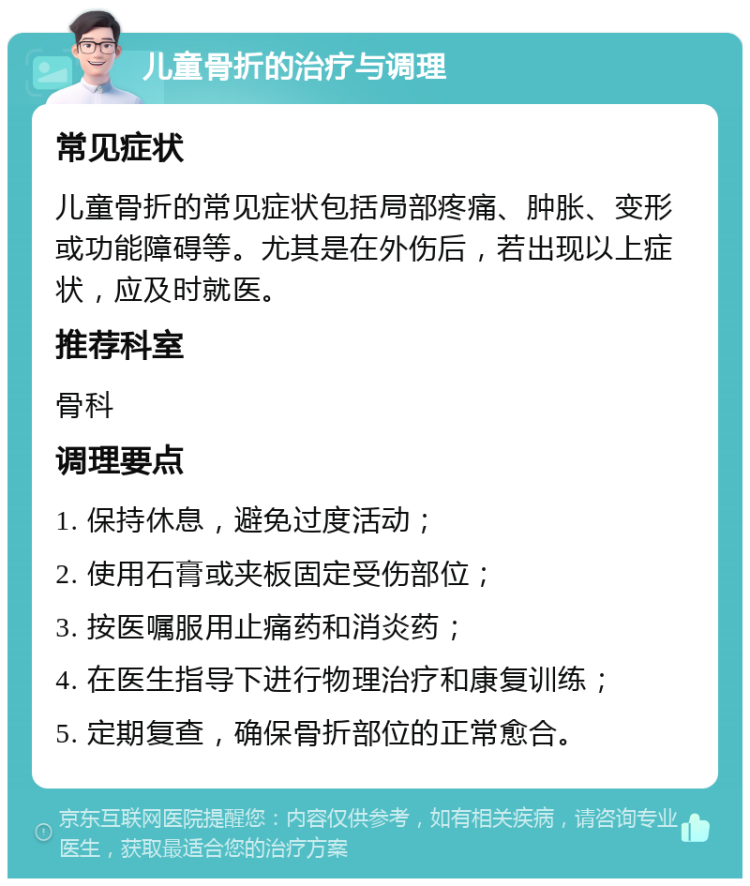 儿童骨折的治疗与调理 常见症状 儿童骨折的常见症状包括局部疼痛、肿胀、变形或功能障碍等。尤其是在外伤后，若出现以上症状，应及时就医。 推荐科室 骨科 调理要点 1. 保持休息，避免过度活动； 2. 使用石膏或夹板固定受伤部位； 3. 按医嘱服用止痛药和消炎药； 4. 在医生指导下进行物理治疗和康复训练； 5. 定期复查，确保骨折部位的正常愈合。