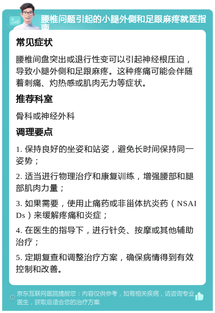 腰椎问题引起的小腿外侧和足跟麻疼就医指南 常见症状 腰椎间盘突出或退行性变可以引起神经根压迫，导致小腿外侧和足跟麻疼。这种疼痛可能会伴随着刺痛、灼热感或肌肉无力等症状。 推荐科室 骨科或神经外科 调理要点 1. 保持良好的坐姿和站姿，避免长时间保持同一姿势； 2. 适当进行物理治疗和康复训练，增强腰部和腿部肌肉力量； 3. 如果需要，使用止痛药或非甾体抗炎药（NSAIDs）来缓解疼痛和炎症； 4. 在医生的指导下，进行针灸、按摩或其他辅助治疗； 5. 定期复查和调整治疗方案，确保病情得到有效控制和改善。