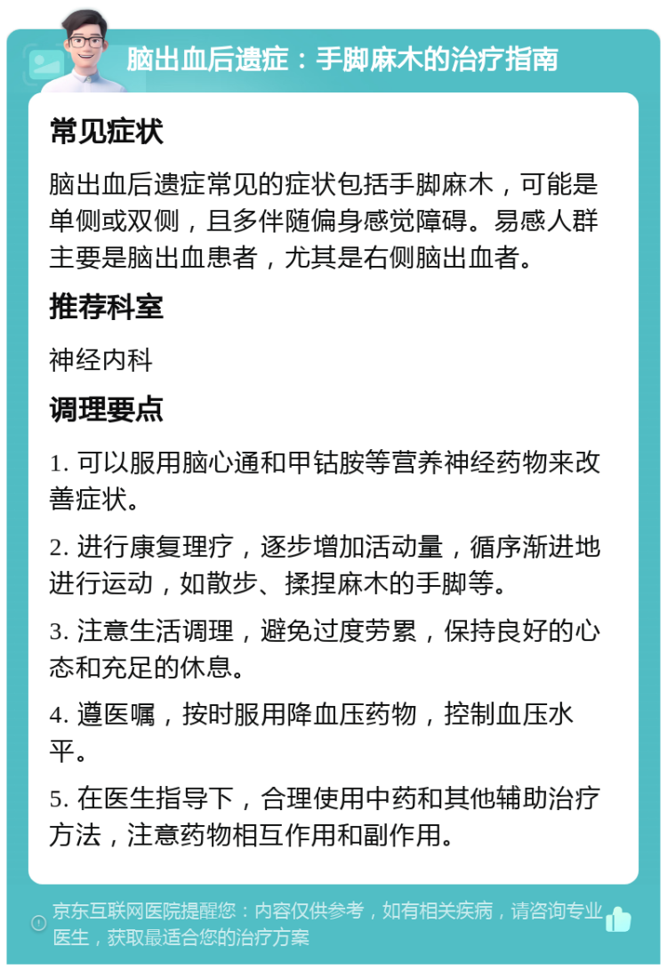 脑出血后遗症：手脚麻木的治疗指南 常见症状 脑出血后遗症常见的症状包括手脚麻木，可能是单侧或双侧，且多伴随偏身感觉障碍。易感人群主要是脑出血患者，尤其是右侧脑出血者。 推荐科室 神经内科 调理要点 1. 可以服用脑心通和甲钴胺等营养神经药物来改善症状。 2. 进行康复理疗，逐步增加活动量，循序渐进地进行运动，如散步、揉捏麻木的手脚等。 3. 注意生活调理，避免过度劳累，保持良好的心态和充足的休息。 4. 遵医嘱，按时服用降血压药物，控制血压水平。 5. 在医生指导下，合理使用中药和其他辅助治疗方法，注意药物相互作用和副作用。