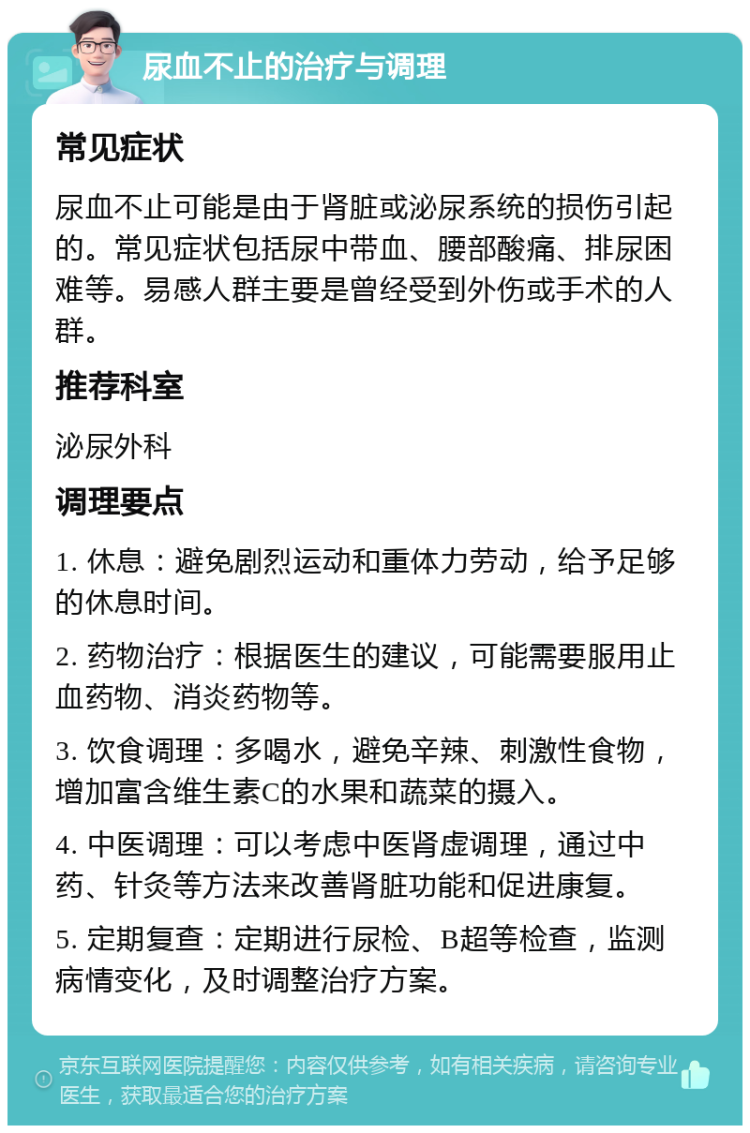 尿血不止的治疗与调理 常见症状 尿血不止可能是由于肾脏或泌尿系统的损伤引起的。常见症状包括尿中带血、腰部酸痛、排尿困难等。易感人群主要是曾经受到外伤或手术的人群。 推荐科室 泌尿外科 调理要点 1. 休息：避免剧烈运动和重体力劳动，给予足够的休息时间。 2. 药物治疗：根据医生的建议，可能需要服用止血药物、消炎药物等。 3. 饮食调理：多喝水，避免辛辣、刺激性食物，增加富含维生素C的水果和蔬菜的摄入。 4. 中医调理：可以考虑中医肾虚调理，通过中药、针灸等方法来改善肾脏功能和促进康复。 5. 定期复查：定期进行尿检、B超等检查，监测病情变化，及时调整治疗方案。