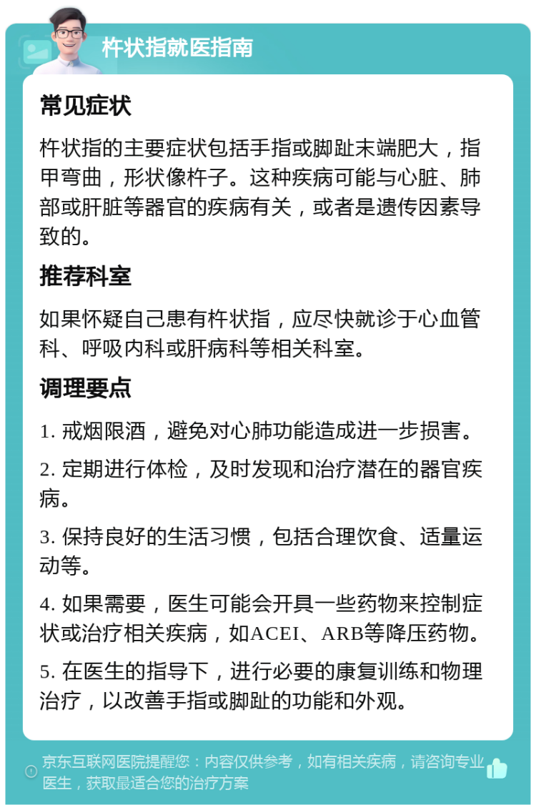 杵状指就医指南 常见症状 杵状指的主要症状包括手指或脚趾末端肥大，指甲弯曲，形状像杵子。这种疾病可能与心脏、肺部或肝脏等器官的疾病有关，或者是遗传因素导致的。 推荐科室 如果怀疑自己患有杵状指，应尽快就诊于心血管科、呼吸内科或肝病科等相关科室。 调理要点 1. 戒烟限酒，避免对心肺功能造成进一步损害。 2. 定期进行体检，及时发现和治疗潜在的器官疾病。 3. 保持良好的生活习惯，包括合理饮食、适量运动等。 4. 如果需要，医生可能会开具一些药物来控制症状或治疗相关疾病，如ACEI、ARB等降压药物。 5. 在医生的指导下，进行必要的康复训练和物理治疗，以改善手指或脚趾的功能和外观。