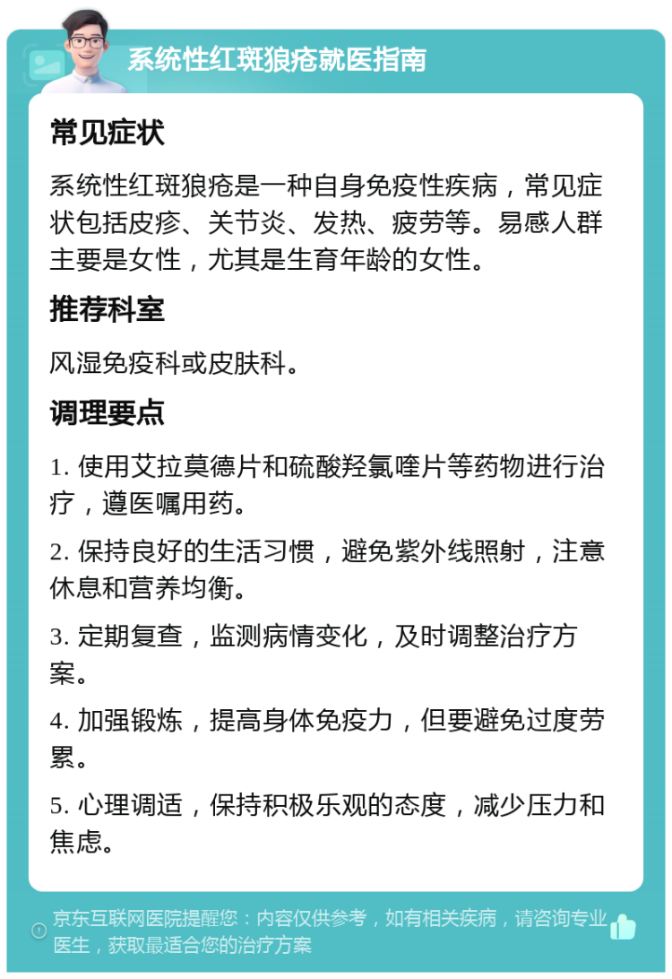 系统性红斑狼疮就医指南 常见症状 系统性红斑狼疮是一种自身免疫性疾病，常见症状包括皮疹、关节炎、发热、疲劳等。易感人群主要是女性，尤其是生育年龄的女性。 推荐科室 风湿免疫科或皮肤科。 调理要点 1. 使用艾拉莫德片和硫酸羟氯喹片等药物进行治疗，遵医嘱用药。 2. 保持良好的生活习惯，避免紫外线照射，注意休息和营养均衡。 3. 定期复查，监测病情变化，及时调整治疗方案。 4. 加强锻炼，提高身体免疫力，但要避免过度劳累。 5. 心理调适，保持积极乐观的态度，减少压力和焦虑。