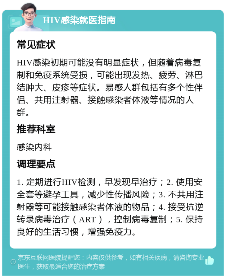 HIV感染就医指南 常见症状 HIV感染初期可能没有明显症状，但随着病毒复制和免疫系统受损，可能出现发热、疲劳、淋巴结肿大、皮疹等症状。易感人群包括有多个性伴侣、共用注射器、接触感染者体液等情况的人群。 推荐科室 感染内科 调理要点 1. 定期进行HIV检测，早发现早治疗；2. 使用安全套等避孕工具，减少性传播风险；3. 不共用注射器等可能接触感染者体液的物品；4. 接受抗逆转录病毒治疗（ART），控制病毒复制；5. 保持良好的生活习惯，增强免疫力。