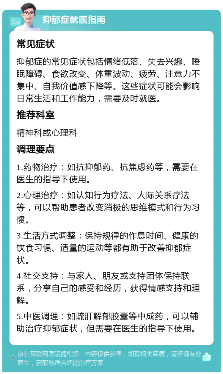 抑郁症就医指南 常见症状 抑郁症的常见症状包括情绪低落、失去兴趣、睡眠障碍、食欲改变、体重波动、疲劳、注意力不集中、自我价值感下降等。这些症状可能会影响日常生活和工作能力，需要及时就医。 推荐科室 精神科或心理科 调理要点 1.药物治疗：如抗抑郁药、抗焦虑药等，需要在医生的指导下使用。 2.心理治疗：如认知行为疗法、人际关系疗法等，可以帮助患者改变消极的思维模式和行为习惯。 3.生活方式调整：保持规律的作息时间、健康的饮食习惯、适量的运动等都有助于改善抑郁症状。 4.社交支持：与家人、朋友或支持团体保持联系，分享自己的感受和经历，获得情感支持和理解。 5.中医调理：如疏肝解郁胶囊等中成药，可以辅助治疗抑郁症状，但需要在医生的指导下使用。