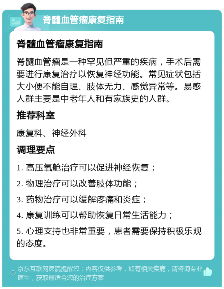 脊髓血管瘤康复指南 脊髓血管瘤康复指南 脊髓血管瘤是一种罕见但严重的疾病，手术后需要进行康复治疗以恢复神经功能。常见症状包括大小便不能自理、肢体无力、感觉异常等。易感人群主要是中老年人和有家族史的人群。 推荐科室 康复科、神经外科 调理要点 1. 高压氧舱治疗可以促进神经恢复； 2. 物理治疗可以改善肢体功能； 3. 药物治疗可以缓解疼痛和炎症； 4. 康复训练可以帮助恢复日常生活能力； 5. 心理支持也非常重要，患者需要保持积极乐观的态度。