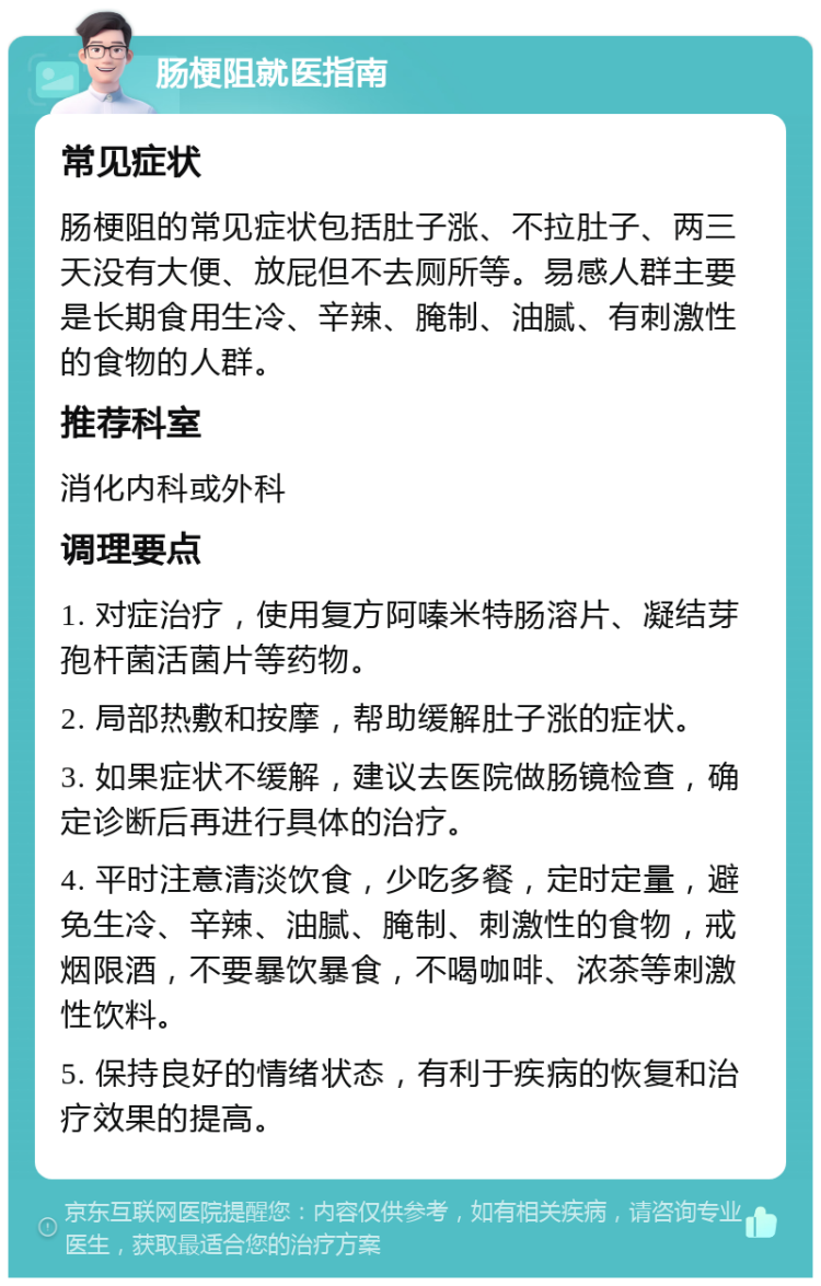 肠梗阻就医指南 常见症状 肠梗阻的常见症状包括肚子涨、不拉肚子、两三天没有大便、放屁但不去厕所等。易感人群主要是长期食用生冷、辛辣、腌制、油腻、有刺激性的食物的人群。 推荐科室 消化内科或外科 调理要点 1. 对症治疗，使用复方阿嗪米特肠溶片、凝结芽孢杆菌活菌片等药物。 2. 局部热敷和按摩，帮助缓解肚子涨的症状。 3. 如果症状不缓解，建议去医院做肠镜检查，确定诊断后再进行具体的治疗。 4. 平时注意清淡饮食，少吃多餐，定时定量，避免生冷、辛辣、油腻、腌制、刺激性的食物，戒烟限酒，不要暴饮暴食，不喝咖啡、浓茶等刺激性饮料。 5. 保持良好的情绪状态，有利于疾病的恢复和治疗效果的提高。